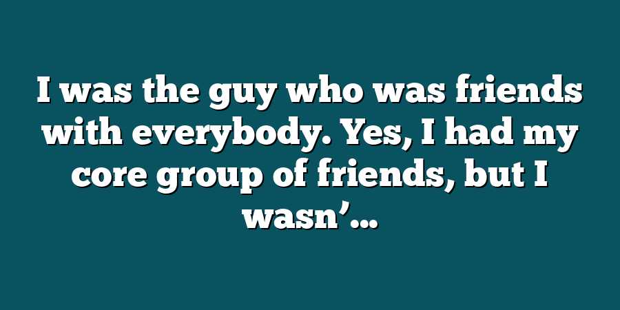 I was the guy who was friends with everybody. Yes, I had my core group of friends, but I wasn’...