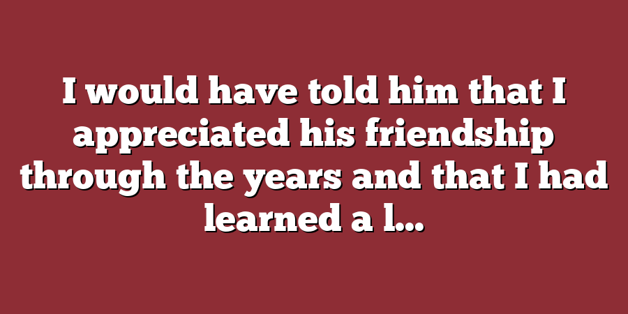 I would have told him that I appreciated his friendship through the years and that I had learned a l...