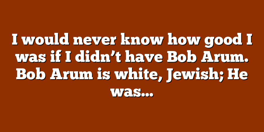 I would never know how good I was if I didn’t have Bob Arum. Bob Arum is white, Jewish; He was...