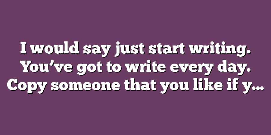 I would say just start writing. You’ve got to write every day. Copy someone that you like if y...