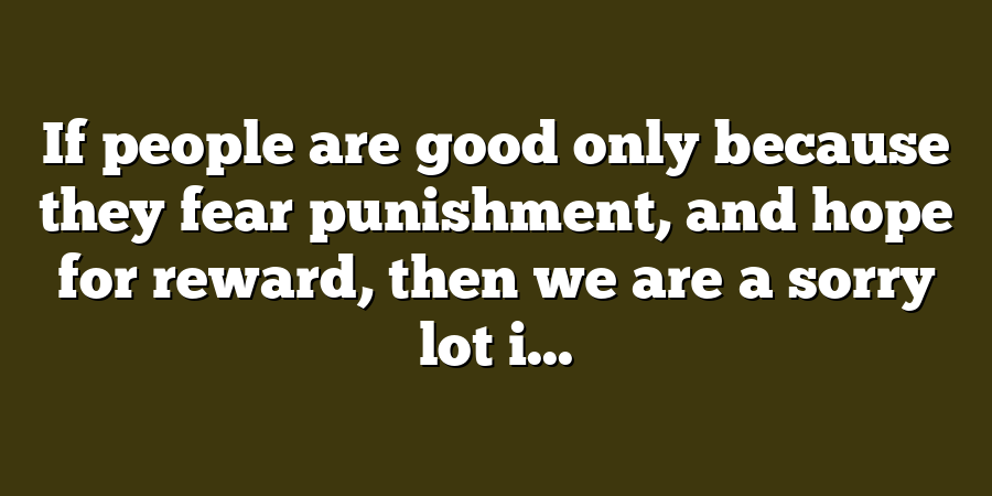 If people are good only because they fear punishment, and hope for reward, then we are a sorry lot i...