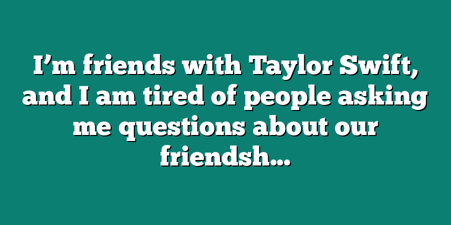 I’m friends with Taylor Swift, and I am tired of people asking me questions about our friendsh...