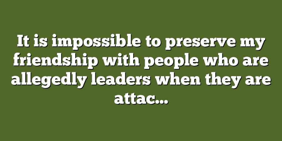 It is impossible to preserve my friendship with people who are allegedly leaders when they are attac...