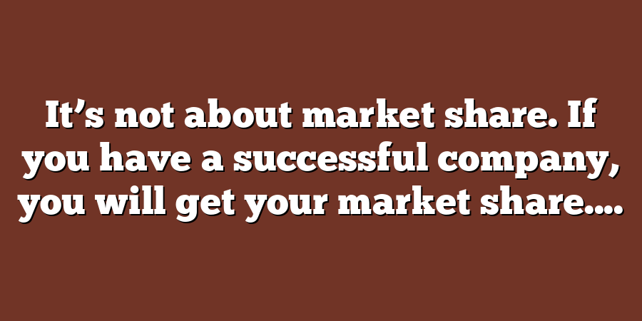 It’s not about market share. If you have a successful company, you will get your market share....