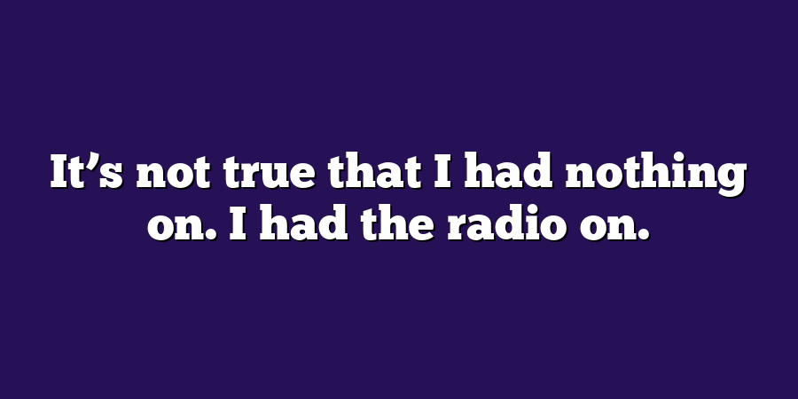 It’s not true that I had nothing on. I had the radio on.