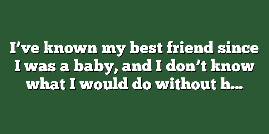 I’ve known my best friend since I was a baby, and I don’t know what I would do without h...