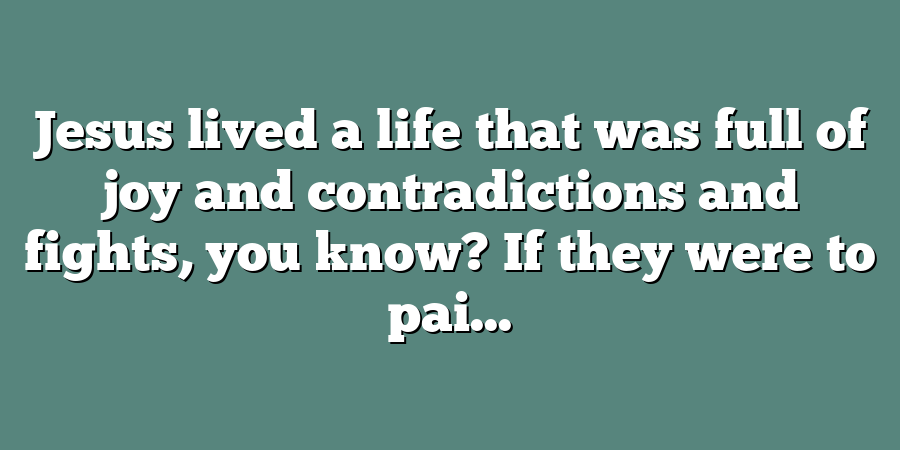 Jesus lived a life that was full of joy and contradictions and fights, you know? If they were to pai...