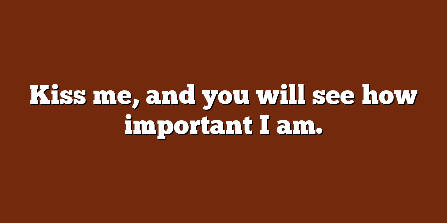 Kiss me, and you will see how important I am.