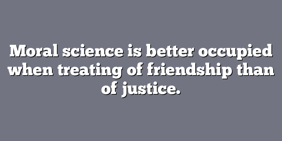 Moral science is better occupied when treating of friendship than of justice.