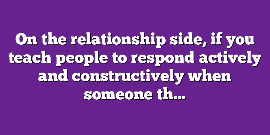 On the relationship side, if you teach people to respond actively and constructively when someone th...