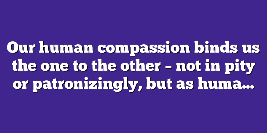 Our human compassion binds us the one to the other – not in pity or patronizingly, but as huma...