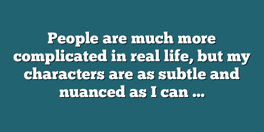 People are much more complicated in real life, but my characters are as subtle and nuanced as I can ...