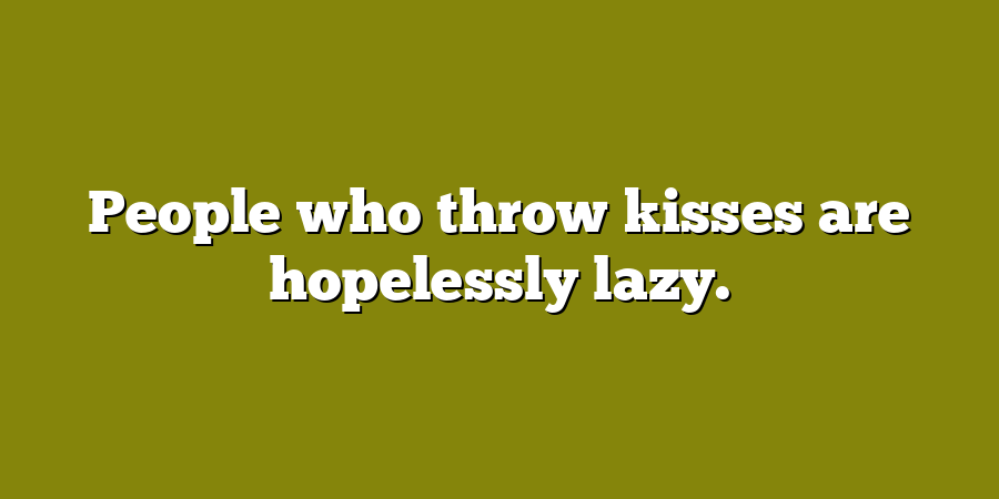 People who throw kisses are hopelessly lazy.