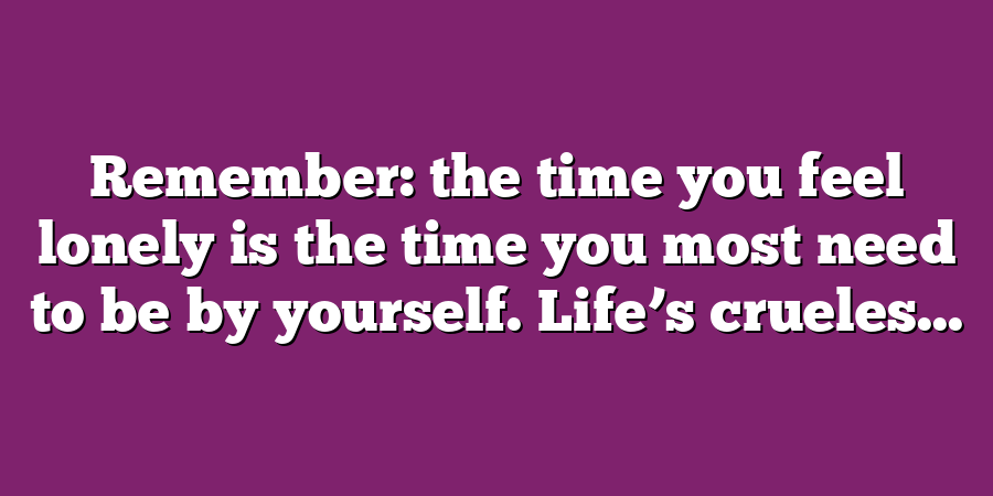 Remember: the time you feel lonely is the time you most need to be by yourself. Life’s crueles...