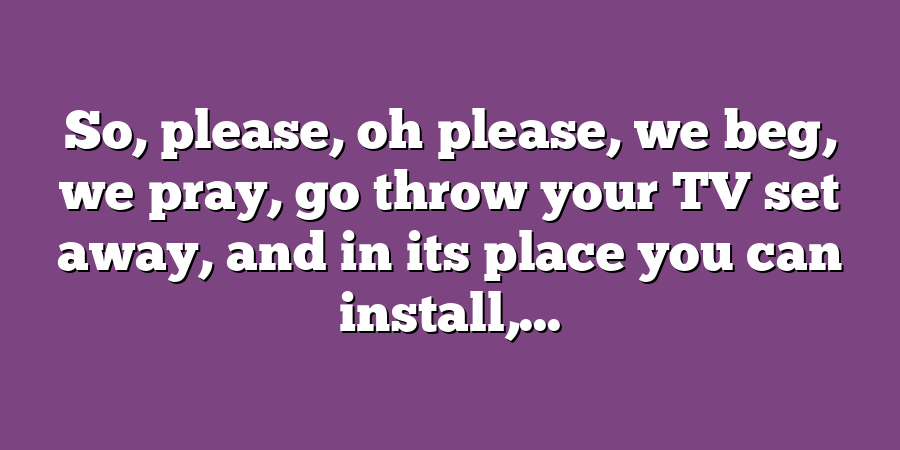 So, please, oh please, we beg, we pray, go throw your TV set away, and in its place you can install,...