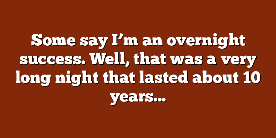 Some say I’m an overnight success. Well, that was a very long night that lasted about 10 years...