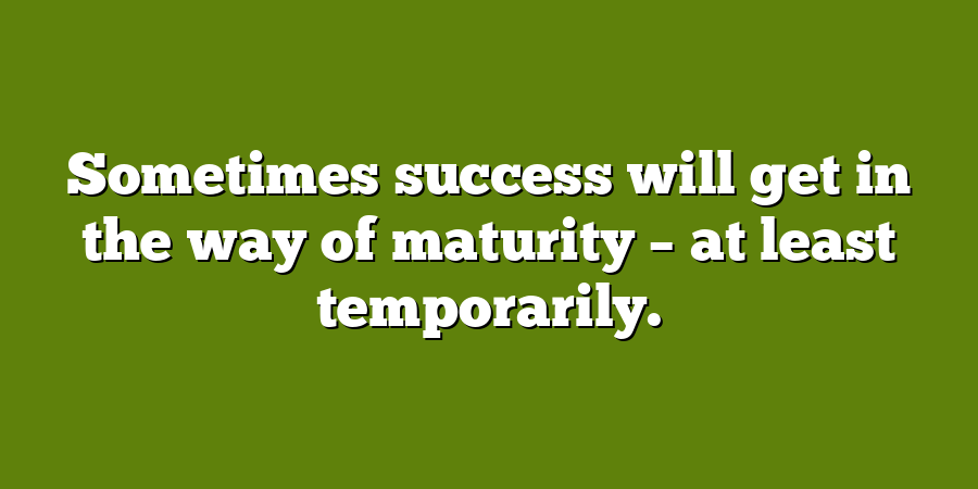 Sometimes success will get in the way of maturity – at least temporarily.