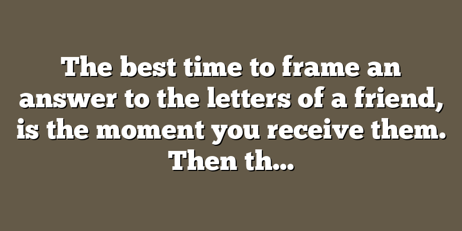 The best time to frame an answer to the letters of a friend, is the moment you receive them. Then th...