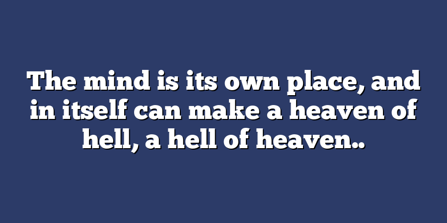 The mind is its own place, and in itself can make a heaven of hell, a hell of heaven..