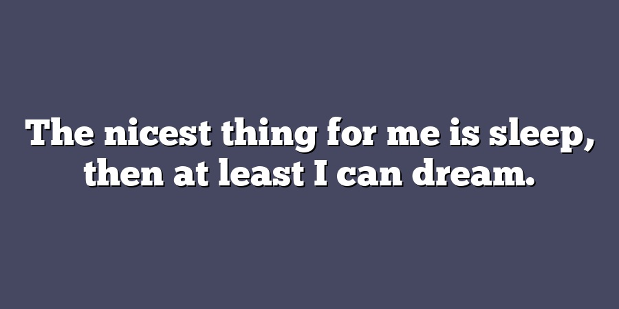 The nicest thing for me is sleep, then at least I can dream.