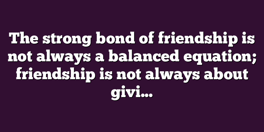 The strong bond of friendship is not always a balanced equation; friendship is not always about givi...