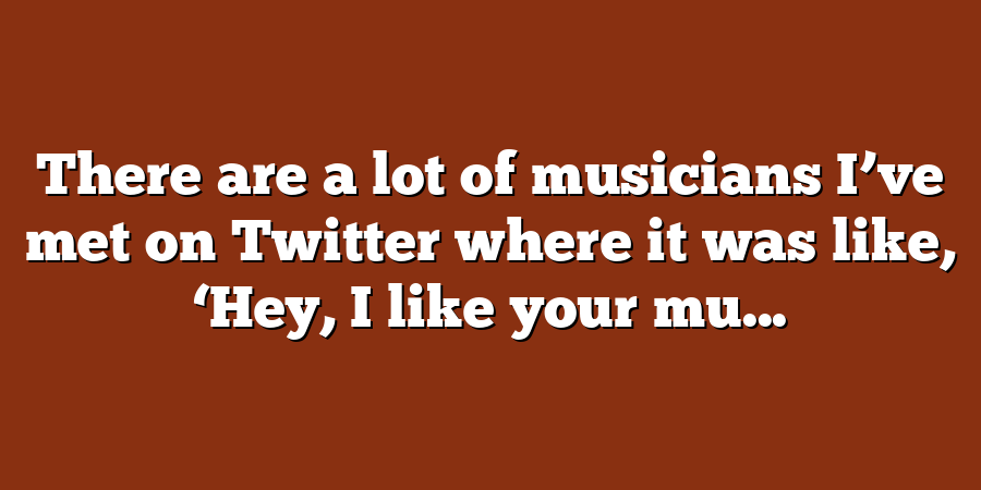 There are a lot of musicians I’ve met on Twitter where it was like, ‘Hey, I like your mu...