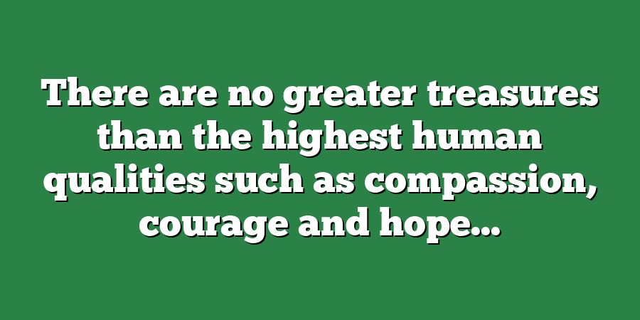 There are no greater treasures than the highest human qualities such as compassion, courage and hope...