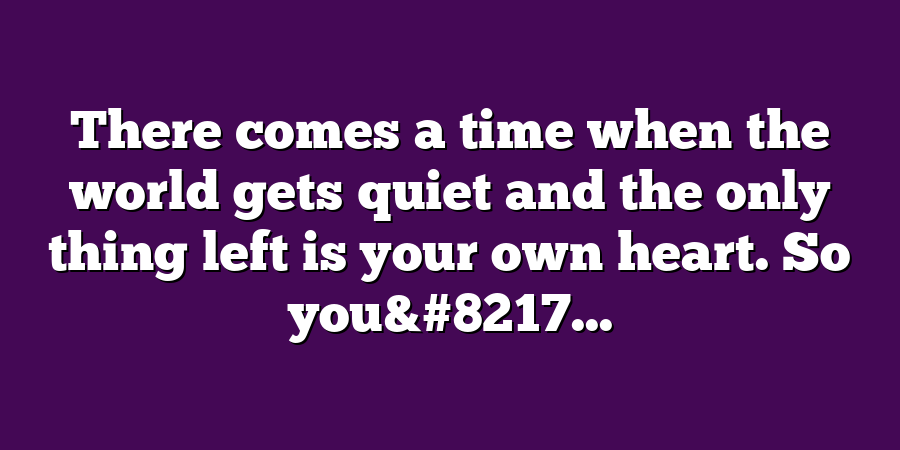 There comes a time when the world gets quiet and the only thing left is your own heart. So you&#8217...