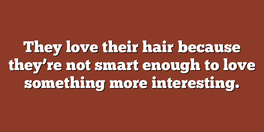 They love their hair because they’re not smart enough to love something more interesting.