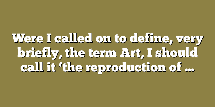 Were I called on to define, very briefly, the term Art, I should call it ‘the reproduction of ...