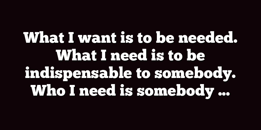 What I want is to be needed. What I need is to be indispensable to somebody. Who I need is somebody ...