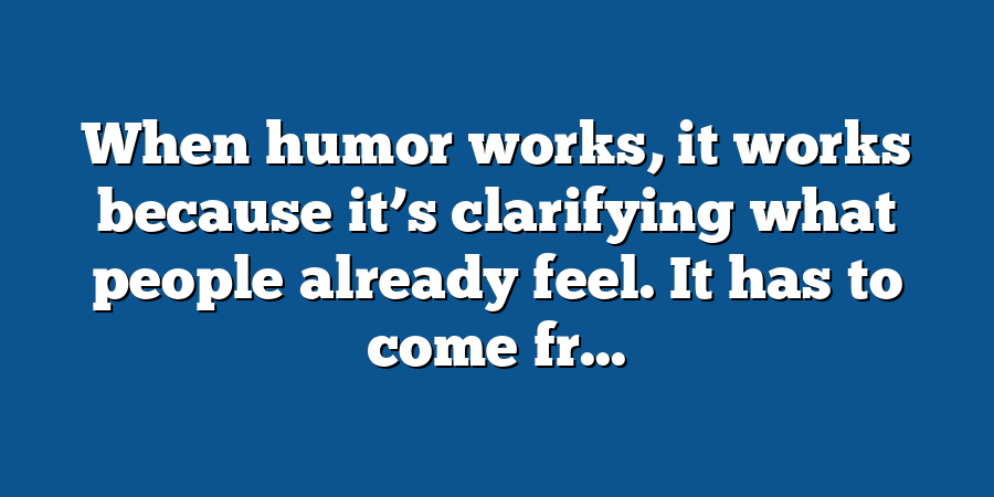 When humor works, it works because it’s clarifying what people already feel. It has to come fr...