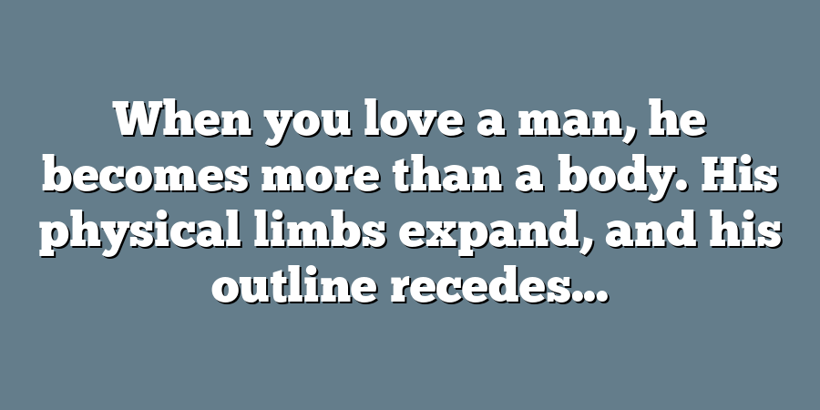 When you love a man, he becomes more than a body. His physical limbs expand, and his outline recedes...