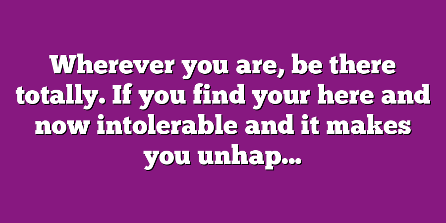 Wherever you are, be there totally. If you find your here and now intolerable and it makes you unhap...