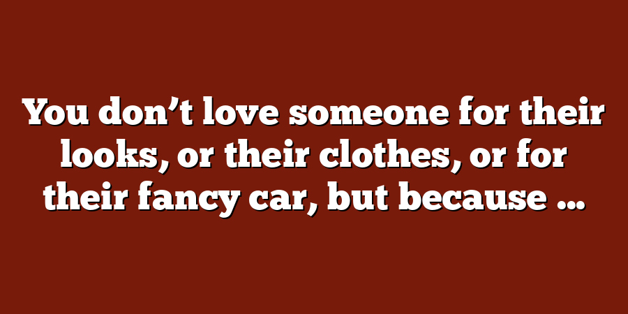 You don’t love someone for their looks, or their clothes, or for their fancy car, but because ...