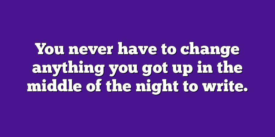 You never have to change anything you got up in the middle of the night to write.