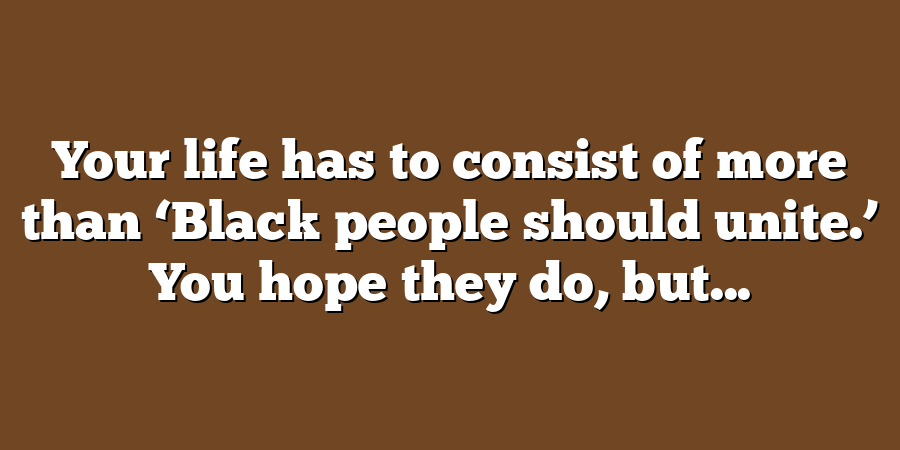 Your life has to consist of more than ‘Black people should unite.’ You hope they do, but...