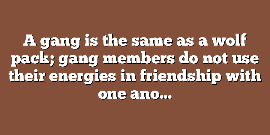 A gang is the same as a wolf pack; gang members do not use their energies in friendship with one ano...