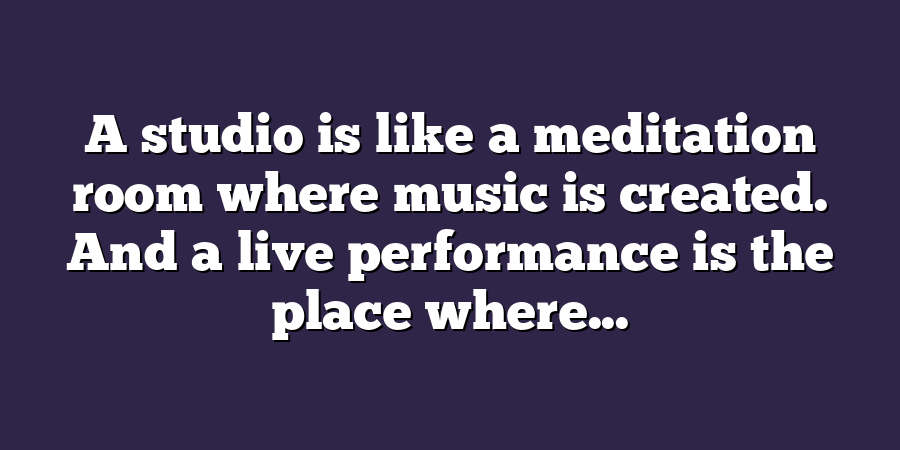 A studio is like a meditation room where music is created. And a live performance is the place where...