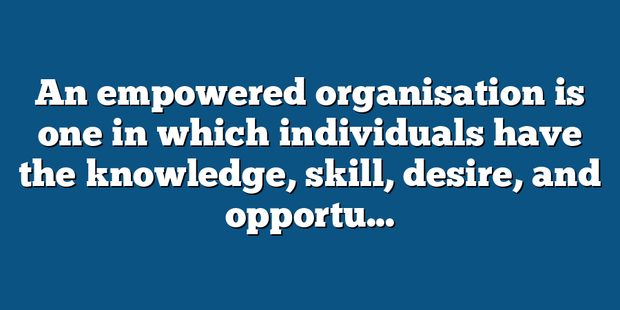 An empowered organisation is one in which individuals have the knowledge, skill, desire, and opportu...