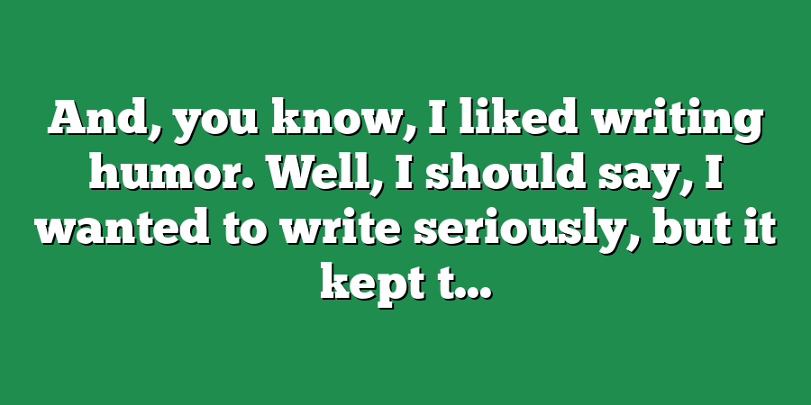 And, you know, I liked writing humor. Well, I should say, I wanted to write seriously, but it kept t...