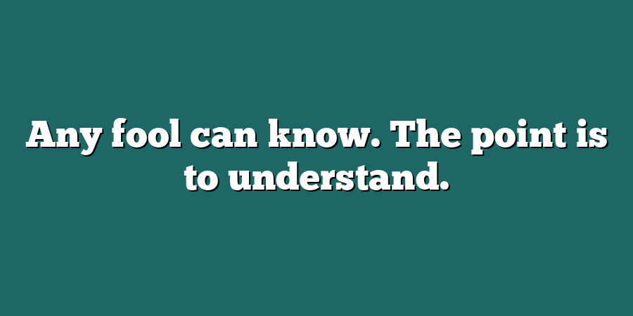 Any fool can know. The point is to understand.