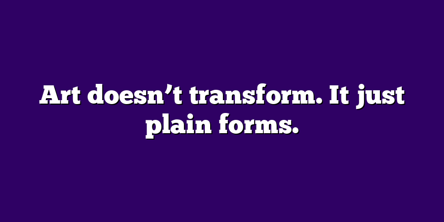 Art doesn’t transform. It just plain forms.