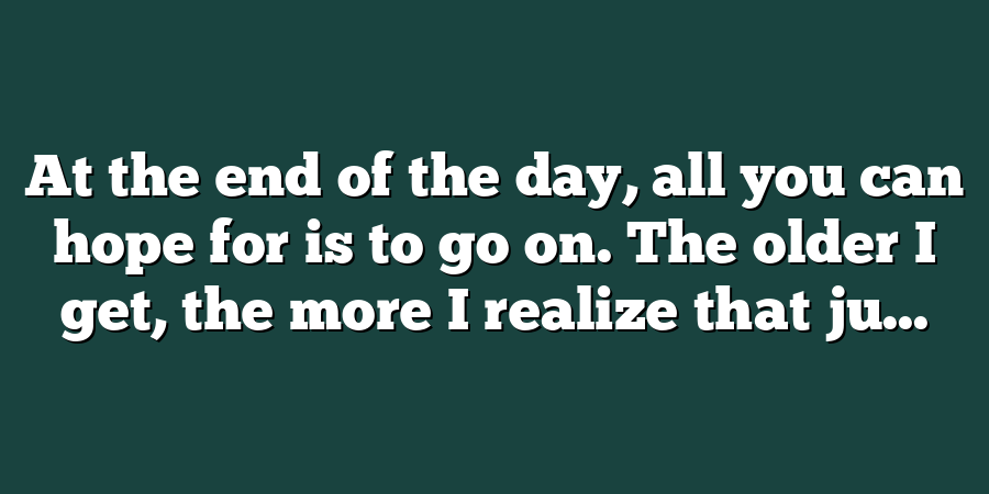 At the end of the day, all you can hope for is to go on. The older I get, the more I realize that ju...