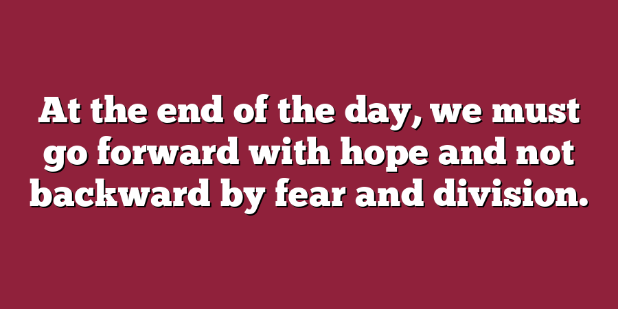 At the end of the day, we must go forward with hope and not backward by fear and division.