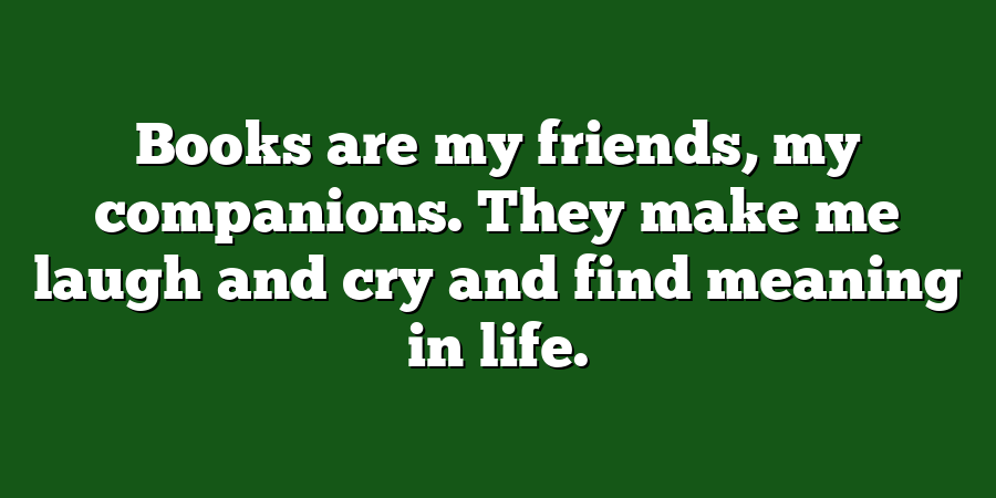 Books are my friends, my companions. They make me laugh and cry and find meaning in life.