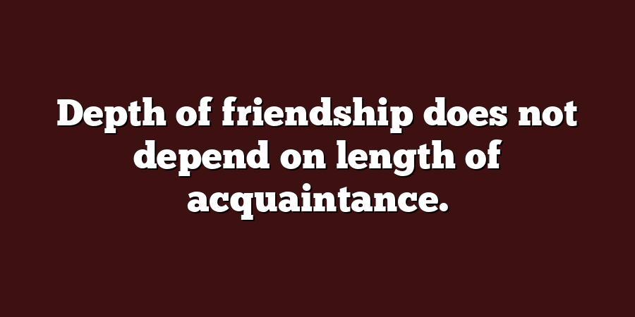 Depth of friendship does not depend on length of acquaintance.