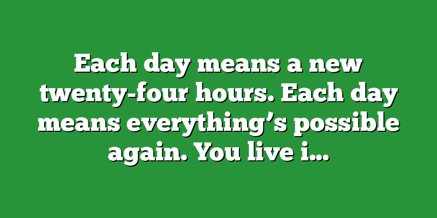 Each day means a new twenty-four hours. Each day means everything’s possible again. You live i...