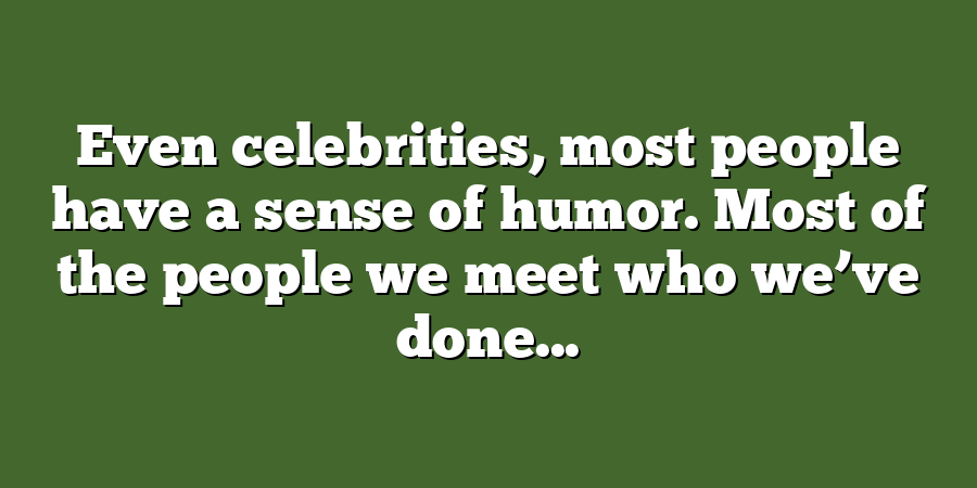 Even celebrities, most people have a sense of humor. Most of the people we meet who we’ve done...