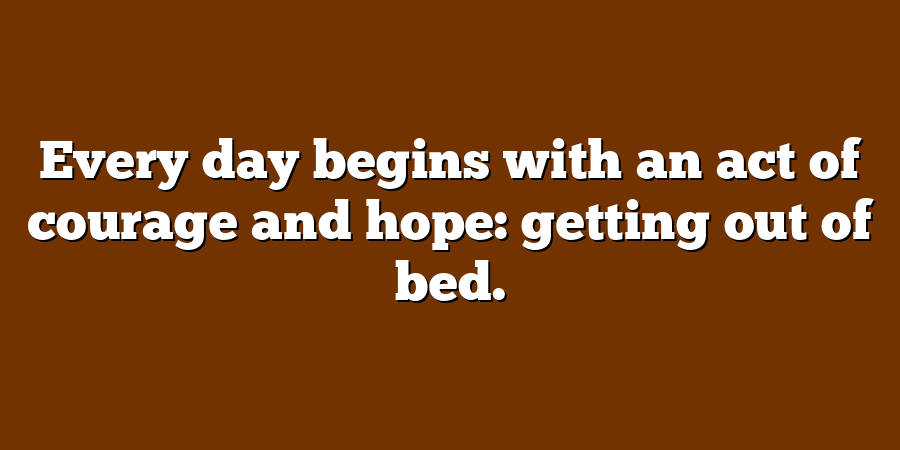 Every day begins with an act of courage and hope: getting out of bed.